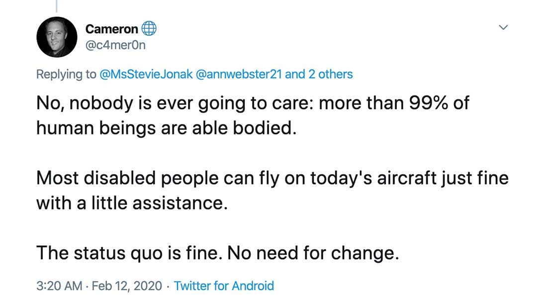 Screenshot of Tweet which reads: No, nobody is ever going to care: more than 99% of human beings are able bodied.

Most disabled people can fly on today's aircraft just fine with a little assistance.

The status quo is fine. No need for change.